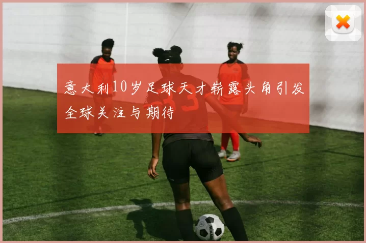 意大利10岁足球天才崭露头角引发全球关注与期待