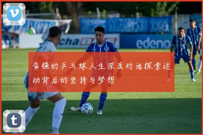 黄强的乒乓球人生深度对话探索运动背后的坚持与梦想
