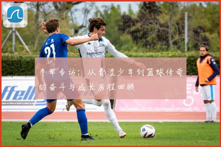 李军专访：从青涩少年到篮球传奇的奋斗与成长历程回顾