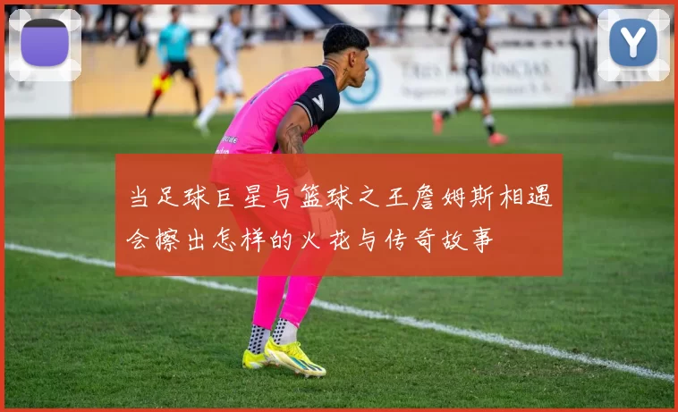 当足球巨星与篮球之王詹姆斯相遇会擦出怎样的火花与传奇故事