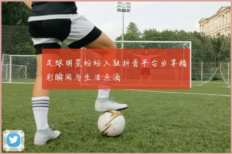 足球明星纷纷入驻抖音平台分享精彩瞬间与生活点滴