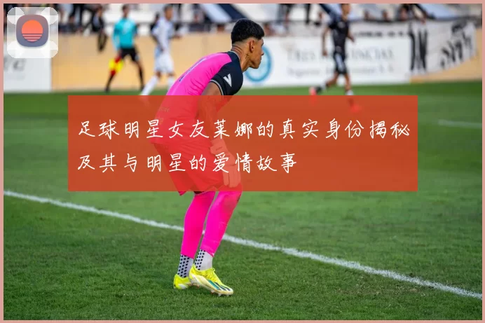 足球明星女友莱娜的真实身份揭秘及其与明星的爱情故事