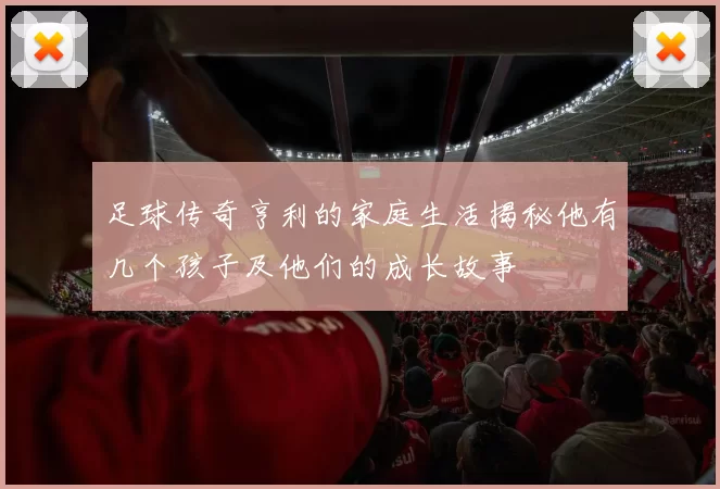 足球传奇亨利的家庭生活揭秘他有几个孩子及他们的成长故事