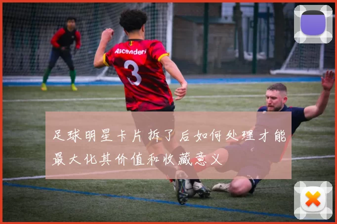 足球明星卡片拆了后如何处理才能最大化其价值和收藏意义