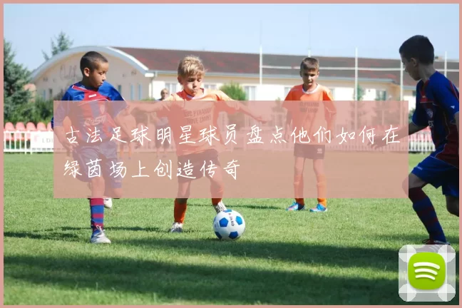 古法足球明星球员盘点他们如何在绿茵场上创造传奇
