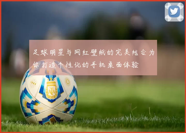 足球明星与网红壁纸的完美结合为你打造个性化的手机桌面体验