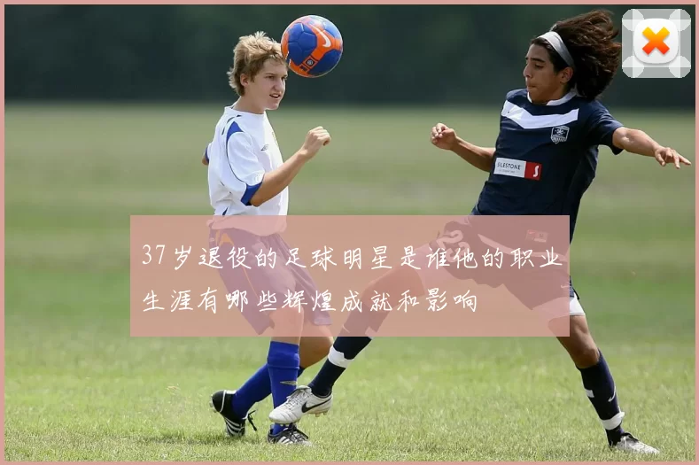 37岁退役的足球明星是谁他的职业生涯有哪些辉煌成就和影响
