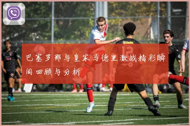 巴塞罗那与皇家马德里激战精彩瞬间回顾与分析