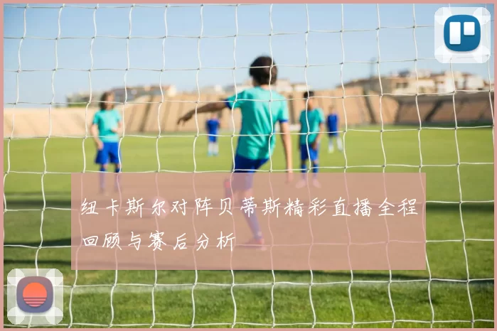 纽卡斯尔对阵贝蒂斯精彩直播全程回顾与赛后分析