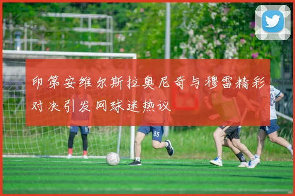 印第安维尔斯拉奥尼奇与穆雷精彩对决引发网球迷热议