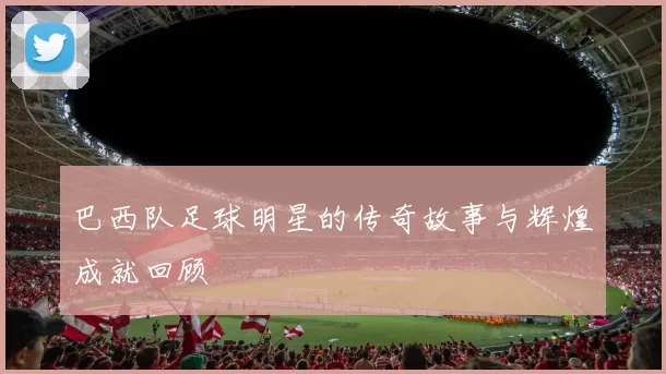 巴西队足球明星的传奇故事与辉煌成就回顾