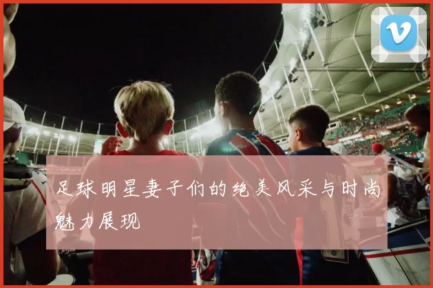 足球明星妻子们的绝美风采与时尚魅力展现
