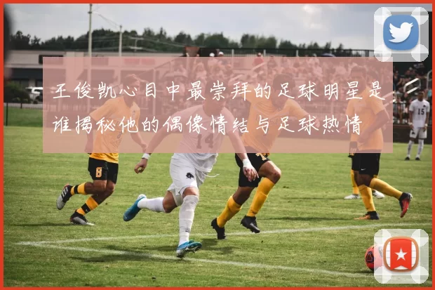 王俊凯心目中最崇拜的足球明星是谁揭秘他的偶像情结与足球热情