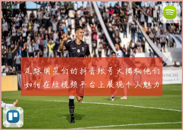 足球明星们的抖音账号大揭秘他们如何在短视频平台上展现个人魅力与足球才华