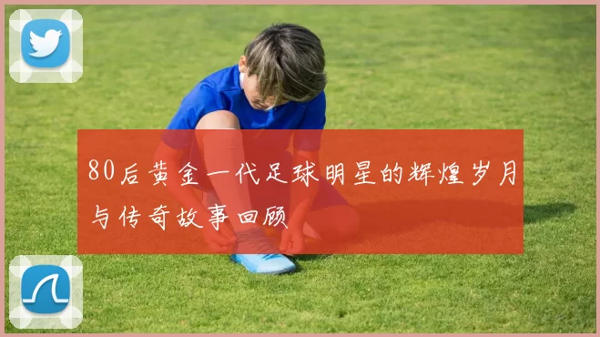 80后黄金一代足球明星的辉煌岁月与传奇故事回顾