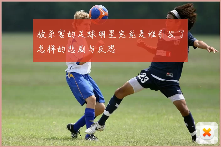 被杀害的足球明星究竟是谁引发了怎样的悲剧与反思