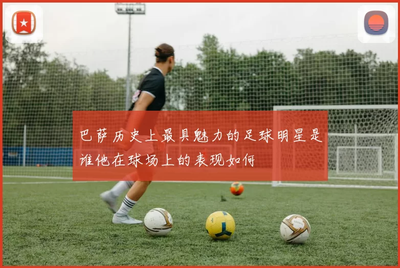 巴萨历史上最具魅力的足球明星是谁他在球场上的表现如何