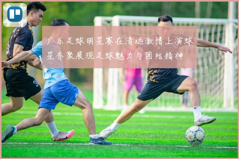 广东足球明星赛在清远激情上演球星齐聚展现足球魅力与团结精神