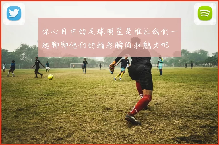 你心目中的足球明星是谁让我们一起聊聊他们的精彩瞬间和魅力吧