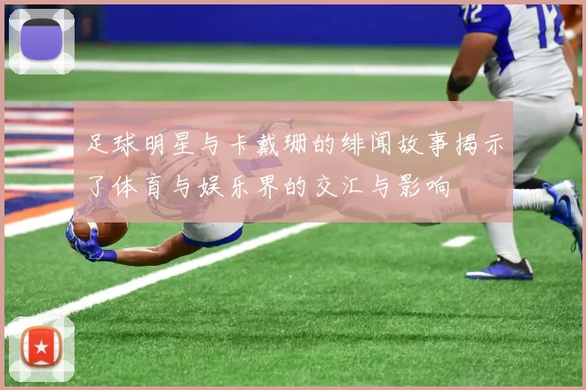 足球明星与卡戴珊的绯闻故事揭示了体育与娱乐界的交汇与影响
