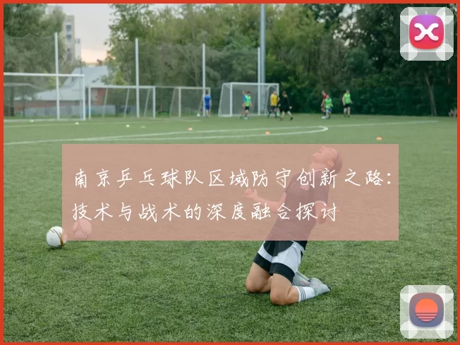 南京乒乓球队区域防守创新之路：技术与战术的深度融合探讨