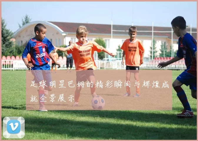足球明星巴姆的精彩瞬间与辉煌成就全景展示