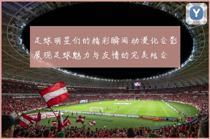 足球明星们的精彩瞬间动漫化合影展现足球魅力与友情的完美结合