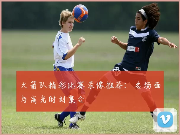 火箭队精彩比赛录像推荐：名场面与高光时刻集合