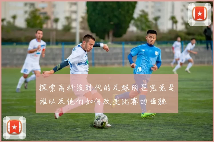 探索高科技时代的足球明星究竟是谁以及他们如何改变比赛的面貌