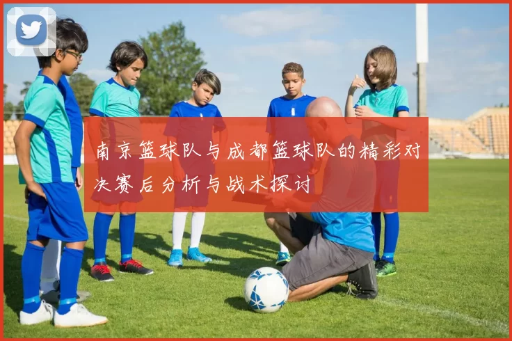 南京篮球队与成都篮球队的精彩对决赛后分析与战术探讨
