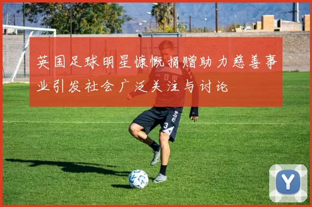 英国足球明星慷慨捐赠助力慈善事业引发社会广泛关注与讨论
