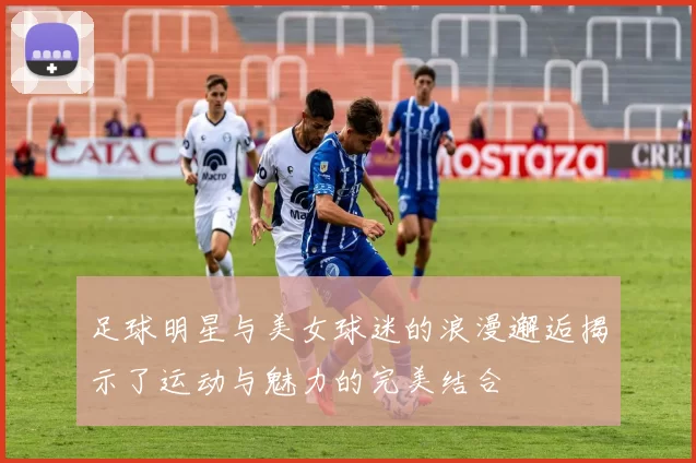 足球明星与美女球迷的浪漫邂逅揭示了运动与魅力的完美结合