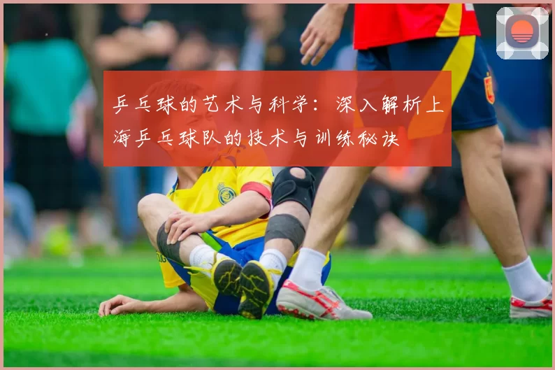 乒乓球的艺术与科学：深入解析上海乒乓球队的技术与训练秘诀