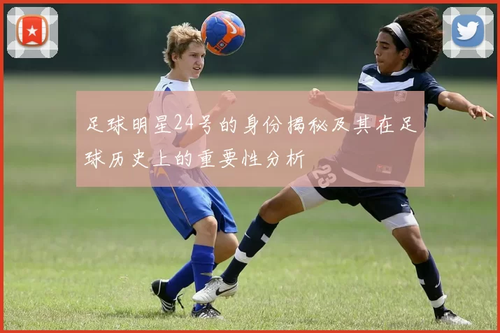 足球明星24号的身份揭秘及其在足球历史上的重要性分析