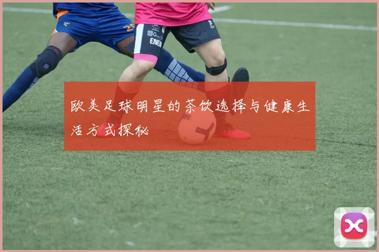 欧美足球明星的茶饮选择与健康生活方式探秘