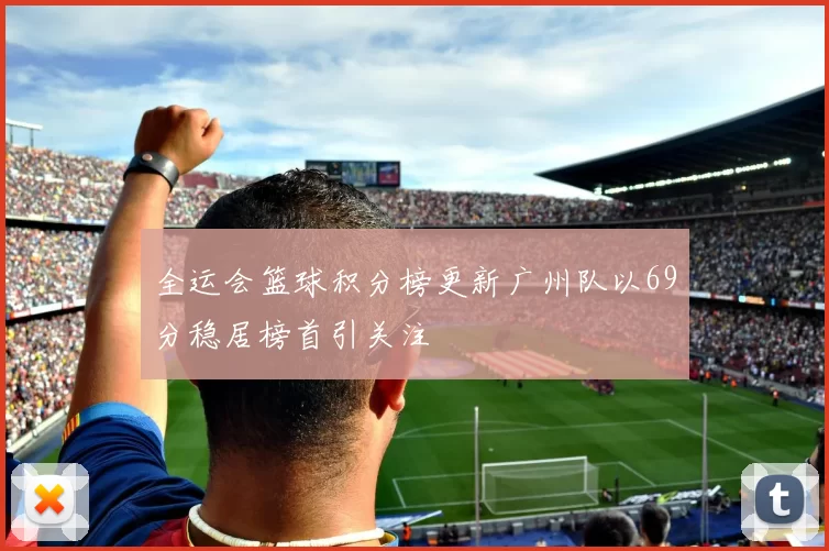 全运会篮球积分榜更新广州队以69分稳居榜首引关注