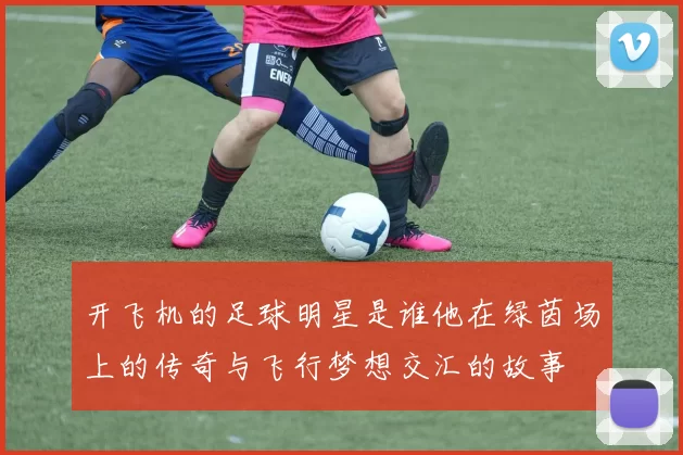 开飞机的足球明星是谁他在绿茵场上的传奇与飞行梦想交汇的故事