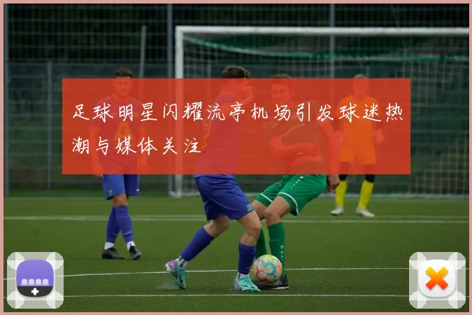 足球明星闪耀流亭机场引发球迷热潮与媒体关注